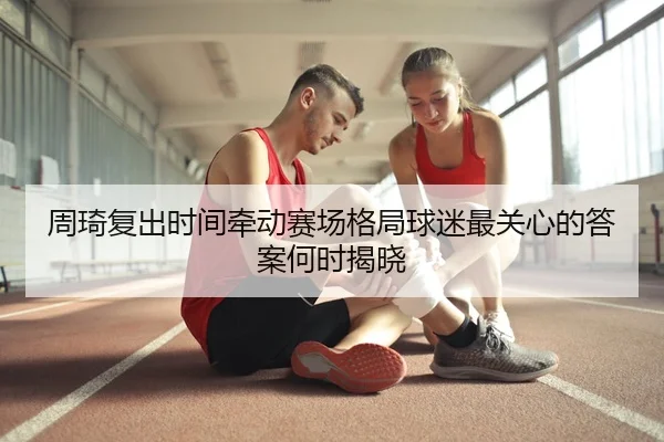 周琦复出时间牵动赛场格局球迷最关心的答案何时揭晓