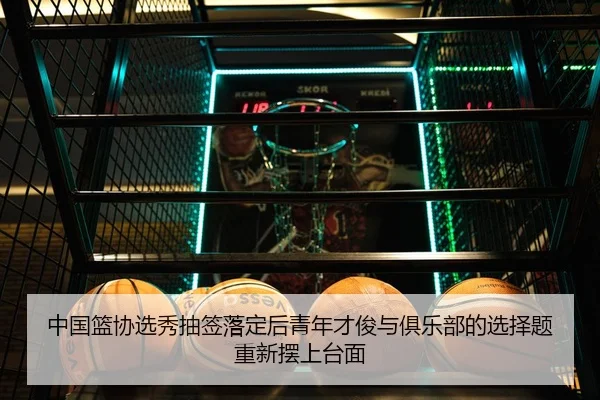 中国篮协选秀抽签落定后青年才俊与俱乐部的选择题重新摆上台面